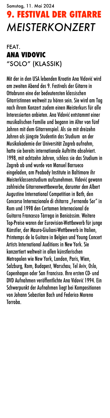Samstag, 11. Mai 2024 
9. FESTIVAL DER GITARRE
MEISTERKONZERT

FEAT.
ANA VIDOVIC
“SOLO” (Klassik)

Mit der in den USA lebenden Kroatin Ana Vidović wird am zweiten Abend des 9. Festivals der Gitarre in Ottobrunn eine der bedeutensten klassischen Gitarristinnen weltweit zu hören sein. Sie wird am Tag nach ihrem Konzert zudem einen Meisterkurs für alle Interessierten anbieten. Ana Vidović entstammt einer musikalischen Familie und begann im Alter von fünf Jahren mit dem Gitarrenspiel. Als sie mit dreizehn Jahren als jüngste Studentin das Studium  an der Musikakademie der Universität Zagreb aufnahm, hatte sie bereits internationale Auftritte absolviert. 1998, mit achtzehn Jahren, schloss sie das Studium in Zagreb ab und wurde von Manuel Barrueco eingeladen, am Peabody Institute in Baltimore ihr Meisterklassenstudium aufzunehmen. Vidović gewann zahlreiche Gitarrenwettbewerbe, darunter den Albert Augustine International Competition in Bath, den Concorso Internazionale di chitarra „Fernando Sor“ in Rom und 1998 den Certamen Internacional de Guitarra Francesco Tàrrega in Benicàssim. Weitere Top-Preise waren der Eurovision-Wettbewerb für junge Künstler, der Mauro-Giuliani-Wettbewerb in Italien, Printemps de la Guitare in Belgien und Young Concert Artists International Auditions in New York. Sie konzertiert weltweit in allen künstlerischen Metropolen wie New York, London, Paris, Wien, Salzburg, Rom, Budapest, Warschau, Tel Aviv, Oslo, Copenhagen oder San Francisco. Ihre ersten CD- und DVD Aufnahmen veröffentlichte Ana Vidović 1994. Ein Schwerpunkt der Aufnahmen liegt bei Kompositionen von Johann Sebastian Bach und Federico Moreno Torroba.


