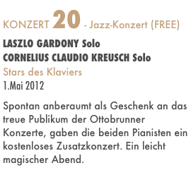 KONZERT 20 - Jazz-Konzert (FREE)
LASZLO GARDONY Solo
CORNELIUS CLAUDIO KREUSCH Solo
Stars des Klaviers
1.Mai 2012

Spontan anberaumt als Geschenk an das treue Publikum der Ottobrunner Konzerte, gaben die beiden Pianisten ein kostenloses Zusatzkonzert. Ein leicht magischer Abend.