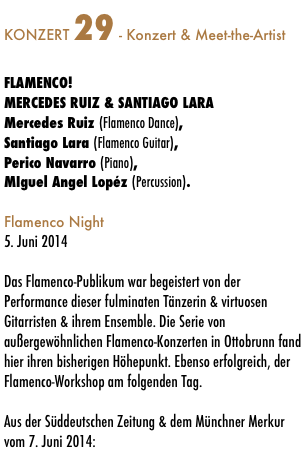 KONZERT 29 - Konzert & Meet-the-Artist

FLAMENCO!
MERCEDES RUIZ & SANTIAGO LARA
Mercedes Ruiz (Flamenco Dance),  
Santiago Lara (Flamenco Guitar), 
Perico Navarro (Piano),
MIguel Angel Lopéz (Percussion).

Flamenco Night
5. Juni 2014

Das Flamenco-Publikum war begeistert von der Performance dieser fulminaten Tänzerin & virtuosen Gitarristen & ihrem Ensemble. Die Serie von außergewöhnlichen Flamenco-Konzerten in Ottobrunn fand hier ihren bisherigen Höhepunkt. Ebenso erfolgreich, der Flamenco-Workshop am folgenden Tag. 

Aus der Süddeutschen Zeitung & dem Münchner Merkur vom 7. Juni 2014: 


