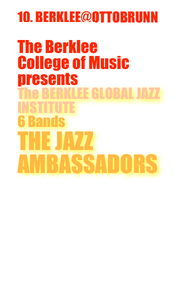 10. BERKLEE@OTTOBRUNN
28. Mai 2022
live in concert
The Berklee 
College of Music 
presents
The BERKLEE GLOBAL JAZZ INSTITUTE
6 Bands 
THE JAZZ AMBASSADORS
Ticket Tel. 089-608 08 302

Berklee GLOBAL JAZZ INSTITUTE Jazz Workshops: 
& 28. Mai 2022

info@musicjustmusic.com

Im Foyer Jazzfoto-Ausstellung vom 
Berklee@Ottobrunn 
von Gisbert Rodammer
