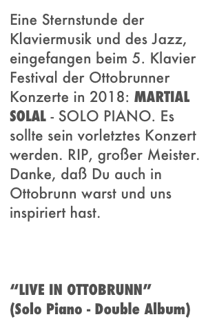 Eine Sternstunde der Klaviermusik und des Jazz, eingefangen beim 5. Klavier Festival der Ottobrunner Konzerte in 2018: MARTIAL SOLAL - SOLO PIANO. Es sollte sein vorletztes Konzert werden. RIP, großer Meister. Danke, daß Du auch in Ottobrunn warst und uns inspiriert hast. 



“LIVE IN OTTOBRUNN” 
(Solo Piano - Double Album)